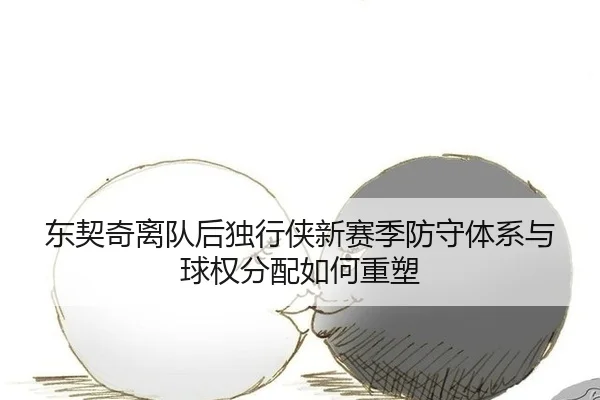 东契奇离队后独行侠新赛季防守体系与球权分配如何重塑