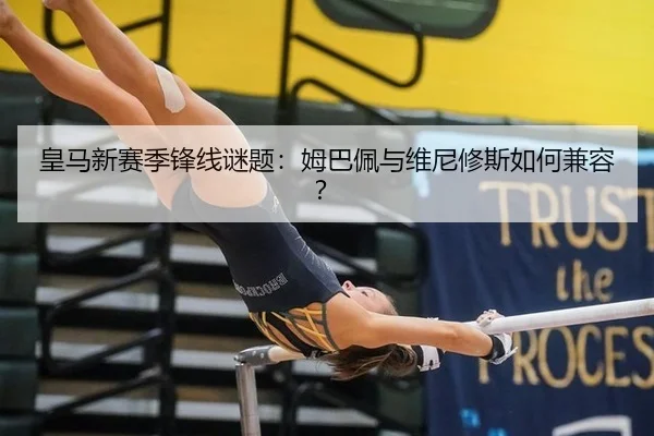 皇马新赛季锋线谜题：姆巴佩与维尼修斯如何兼容？
